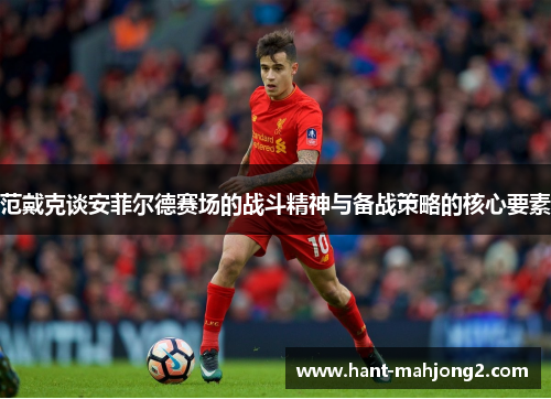 范戴克谈安菲尔德赛场的战斗精神与备战策略的核心要素 范戴克谈安菲尔德赛场的战斗精神与备战策略的核心要素