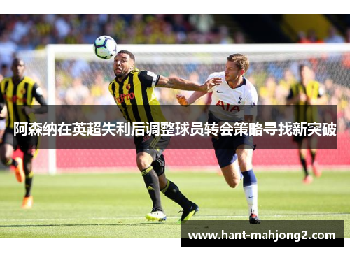 阿森纳在英超失利后调整球员转会策略寻找新突破 阿森纳在英超失利后调整球员转会策略寻找新突破